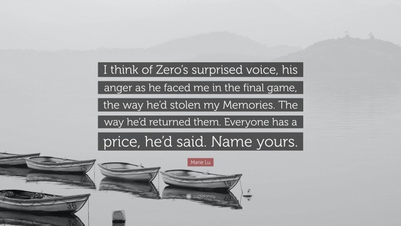 Marie Lu Quote: “I think of Zero’s surprised voice, his anger as he faced me in the final game, the way he’d stolen my Memories. The way he’d returned them. Everyone has a price, he’d said. Name yours.”