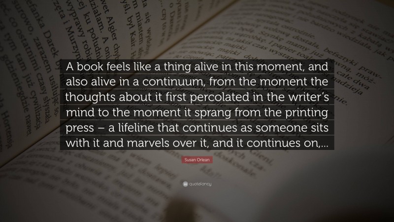 Susan Orlean Quote: “A book feels like a thing alive in this moment, and also alive in a continuum, from the moment the thoughts about it first percolated in the writer’s mind to the moment it sprang from the printing press – a lifeline that continues as someone sits with it and marvels over it, and it continues on,...”