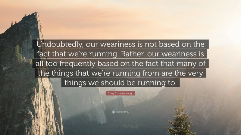 Craig D. Lounsbrough Quote: “Undoubtedly, our weariness is not based on the fact that we’re running. Rather, our weariness is all too frequently based on the fact that many of the things that we’re running from are the very things we should be running to.”