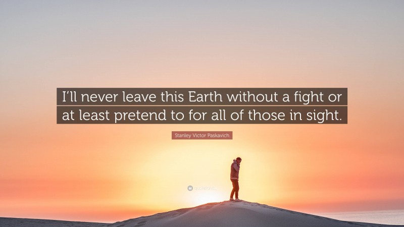 Stanley Victor Paskavich Quote: “I’ll never leave this Earth without a fight or at least pretend to for all of those in sight.”