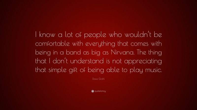 Dave Grohl Quote: “I know a lot of people who wouldn’t be comfortable with everything that comes with being in a band as big as Nirvana. The thing that I don’t understand is not appreciating that simple gift of being able to play music.”