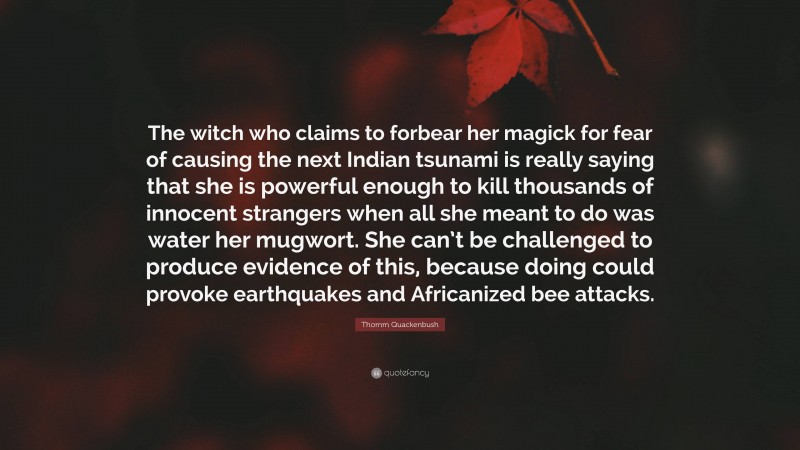Thomm Quackenbush Quote: “The witch who claims to forbear her magick for fear of causing the next Indian tsunami is really saying that she is powerful enough to kill thousands of innocent strangers when all she meant to do was water her mugwort. She can’t be challenged to produce evidence of this, because doing could provoke earthquakes and Africanized bee attacks.”