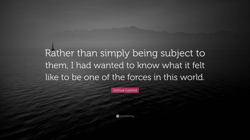 Joshua Gaylord Quote: “Rather than simply being subject to them, I had wanted to know what it felt like to be one of the forces in this world.”