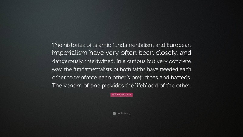 William Dalrymple Quote: “The histories of Islamic fundamentalism and European imperialism have very often been closely, and dangerously, intertwined. In a curious but very concrete way, the fundamentalists of both faiths have needed each other to reinforce each other’s prejudices and hatreds. The venom of one provides the lifeblood of the other.”