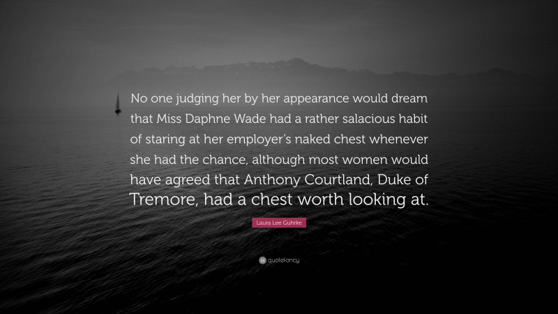 Laura Lee Guhrke Quote: “No one judging her by her appearance would dream that Miss Daphne Wade had a rather salacious habit of staring at her employer’s naked chest whenever she had the chance, although most women would have agreed that Anthony Courtland, Duke of Tremore, had a chest worth looking at.”