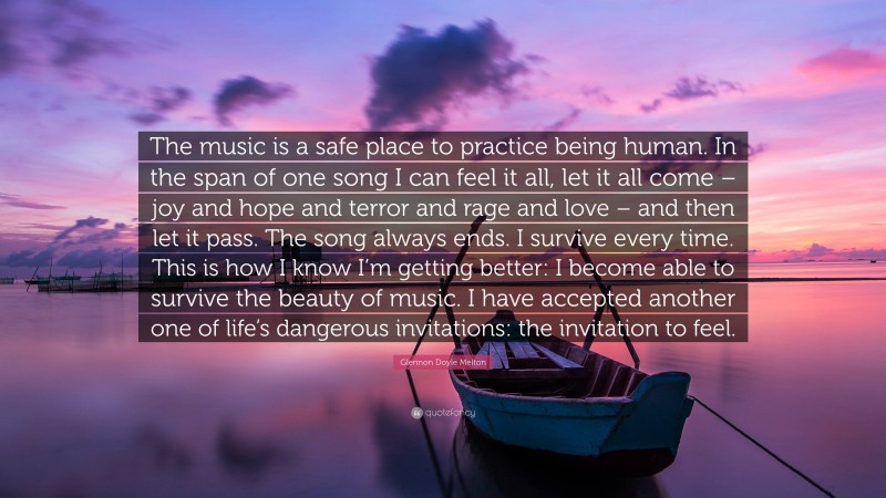 Glennon Doyle Melton Quote: “The music is a safe place to practice being human. In the span of one song I can feel it all, let it all come – joy and hope and terror and rage and love – and then let it pass. The song always ends. I survive every time. This is how I know I’m getting better: I become able to survive the beauty of music. I have accepted another one of life’s dangerous invitations: the invitation to feel.”