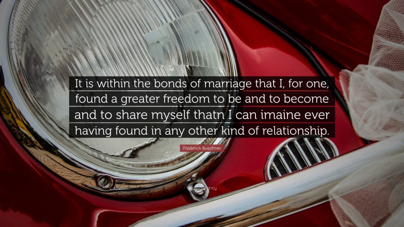 Frederick Buechner Quote: “It is within the bonds of marriage that I, for one, found a greater freedom to be and to become and to share myself thatn I can imaine ever having found in any other kind of relationship.”