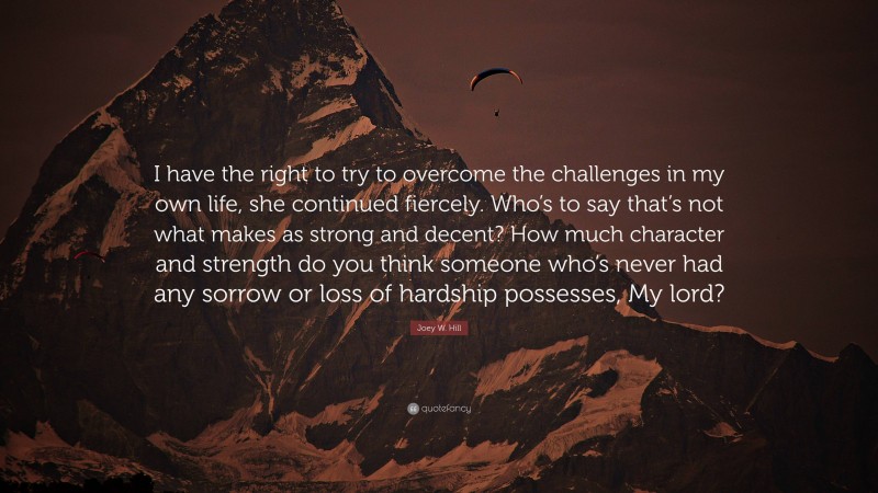Joey W. Hill Quote: “I have the right to try to overcome the challenges in my own life, she continued fiercely. Who’s to say that’s not what makes as strong and decent? How much character and strength do you think someone who’s never had any sorrow or loss of hardship possesses, My lord?”