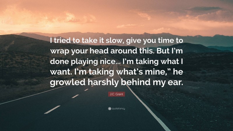 J.C. Grant Quote: “I tried to take it slow, give you time to wrap your head around this. But I’m done playing nice... I’m taking what I want. I’m taking what’s mine,” he growled harshly behind my ear.”