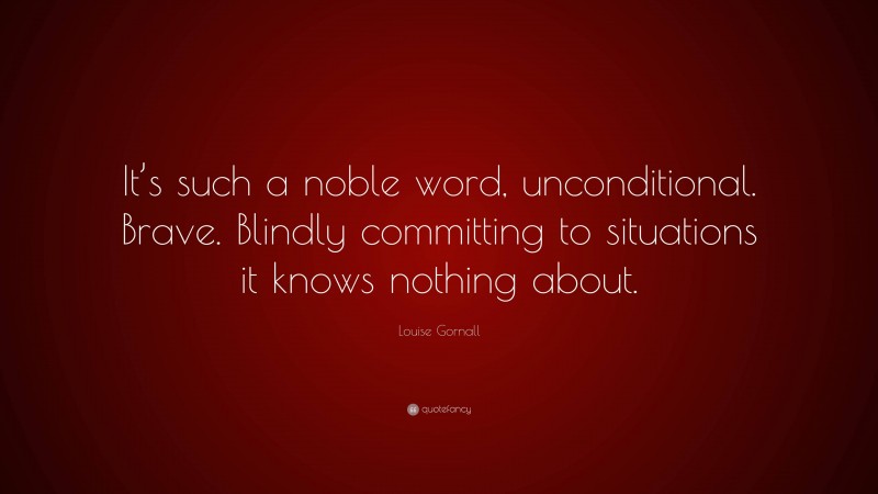 Louise Gornall Quote: “It’s such a noble word, unconditional. Brave. Blindly committing to situations it knows nothing about.”