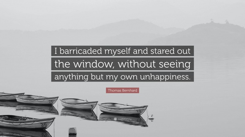 Thomas Bernhard Quote: “I barricaded myself and stared out the window, without seeing anything but my own unhappiness.”