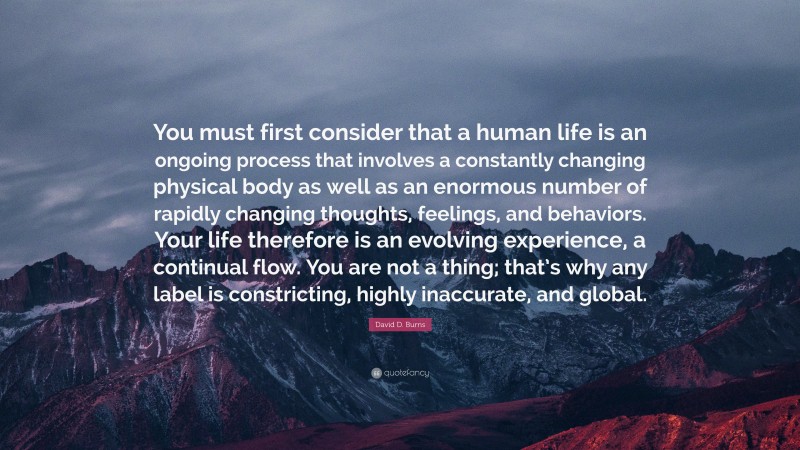 David D. Burns Quote: “You must first consider that a human life is an ongoing process that involves a constantly changing physical body as well as an enormous number of rapidly changing thoughts, feelings, and behaviors. Your life therefore is an evolving experience, a continual flow. You are not a thing; that’s why any label is constricting, highly inaccurate, and global.”