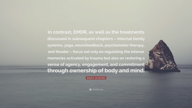 Bessel A. van der Kolk Quote: “In contrast, EMDR, as well as the treatments discussed in subsequent chapters – internal family systems, yoga, neurofeedback, psychomotor therapy, and theater – focus not only on regulating the intense memories activated by trauma but also on restoring a sense of agency, engagement, and commitment through ownership of body and mind.”