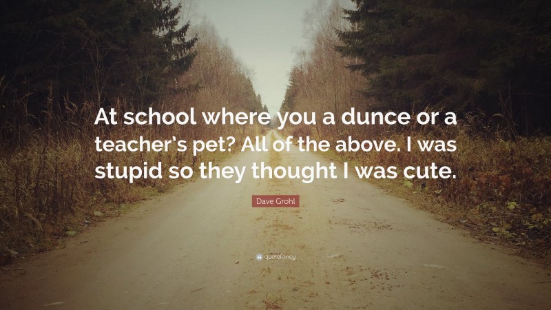 Dave Grohl Quote: “At school where you a dunce or a teacher’s pet? All of the above. I was stupid so they thought I was cute.”