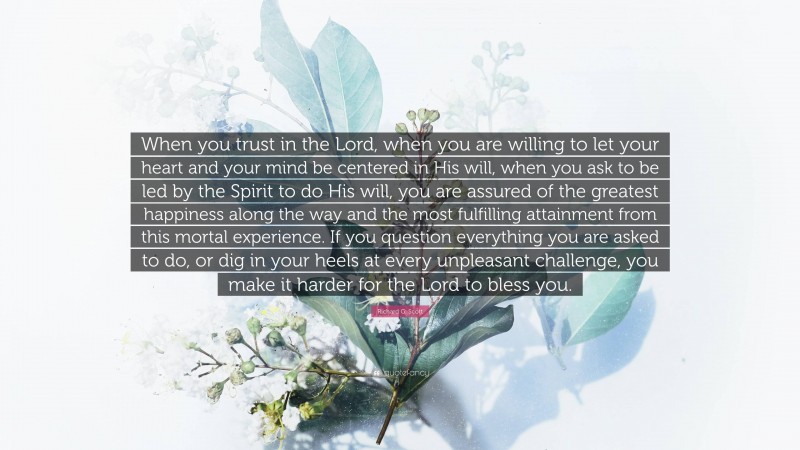 Richard G. Scott Quote: “When you trust in the Lord, when you are willing to let your heart and your mind be centered in His will, when you ask to be led by the Spirit to do His will, you are assured of the greatest happiness along the way and the most fulfilling attainment from this mortal experience. If you question everything you are asked to do, or dig in your heels at every unpleasant challenge, you make it harder for the Lord to bless you.”