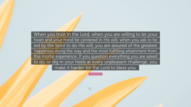 Richard G. Scott Quote: “When you trust in the Lord, when you are willing to let your heart and your mind be centered in His will, when you ask to be led by the Spirit to do His will, you are assured of the greatest happiness along the way and the most fulfilling attainment from this mortal experience. If you question everything you are asked to do, or dig in your heels at every unpleasant challenge, you make it harder for the Lord to bless you.”