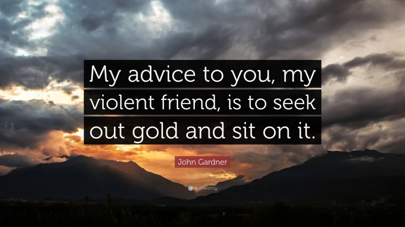 John Gardner Quote: “My advice to you, my violent friend, is to seek out gold and sit on it.”