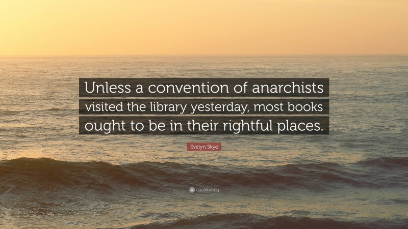 Evelyn Skye Quote: “Unless a convention of anarchists visited the library yesterday, most books ought to be in their rightful places.”