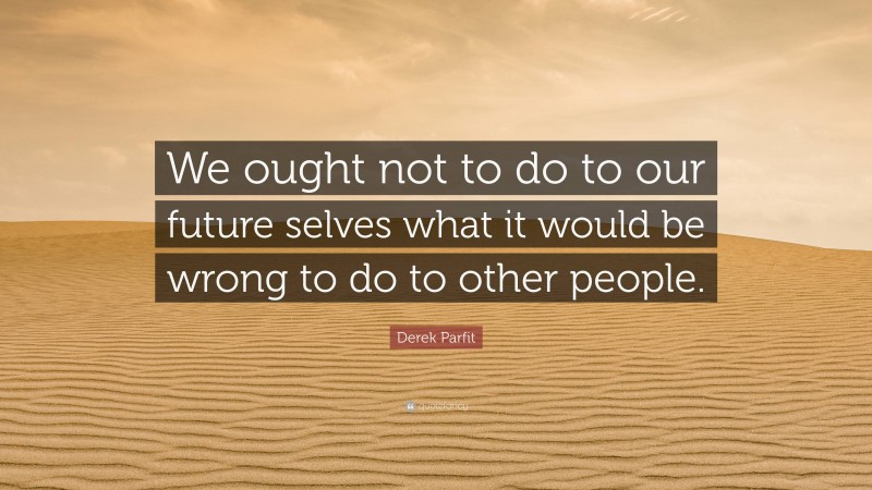Derek Parfit Quote: “We ought not to do to our future selves what it would be wrong to do to other people.”