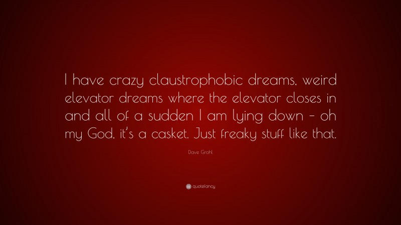 Dave Grohl Quote: “I have crazy claustrophobic dreams, weird elevator dreams where the elevator closes in and all of a sudden I am lying down – oh my God, it’s a casket. Just freaky stuff like that.”