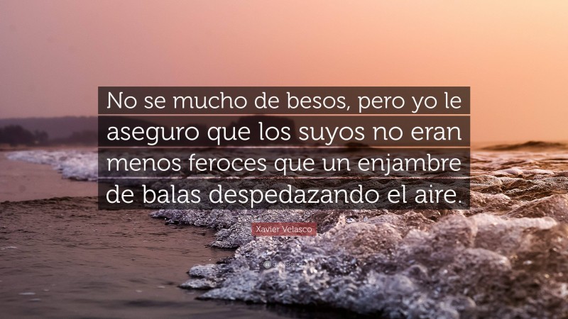 Xavier Velasco Quote: “No se mucho de besos, pero yo le aseguro que los suyos no eran menos feroces que un enjambre de balas despedazando el aire.”