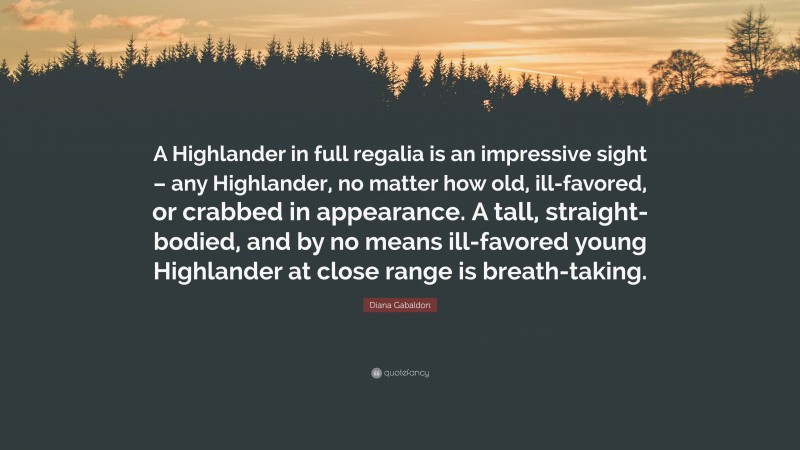 Diana Gabaldon Quote: “A Highlander in full regalia is an impressive sight – any Highlander, no matter how old, ill-favored, or crabbed in appearance. A tall, straight-bodied, and by no means ill-favored young Highlander at close range is breath-taking.”