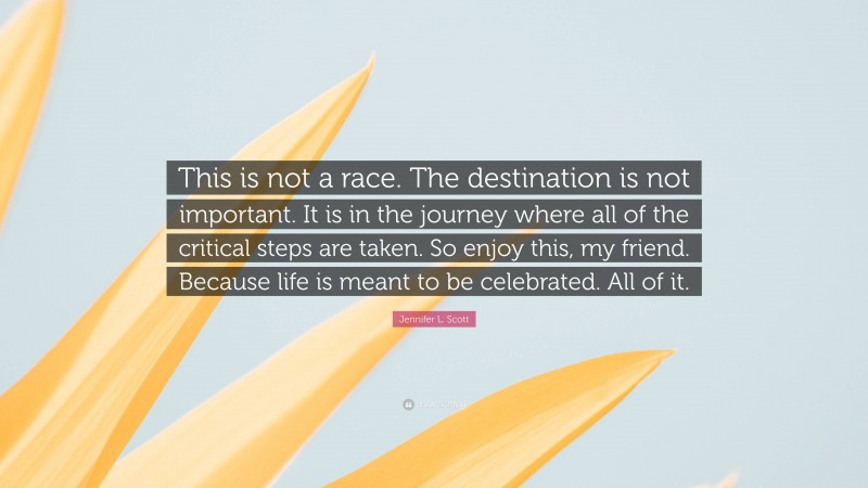 Jennifer L. Scott Quote: “This is not a race. The destination is not important. It is in the journey where all of the critical steps are taken. So enjoy this, my friend. Because life is meant to be celebrated. All of it.”