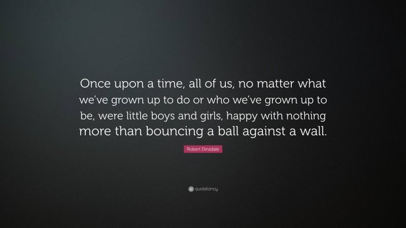 Robert Dinsdale Quote: “Once upon a time, all of us, no matter what we’ve grown up to do or who we’ve grown up to be, were little boys and girls, happy with nothing more than bouncing a ball against a wall.”