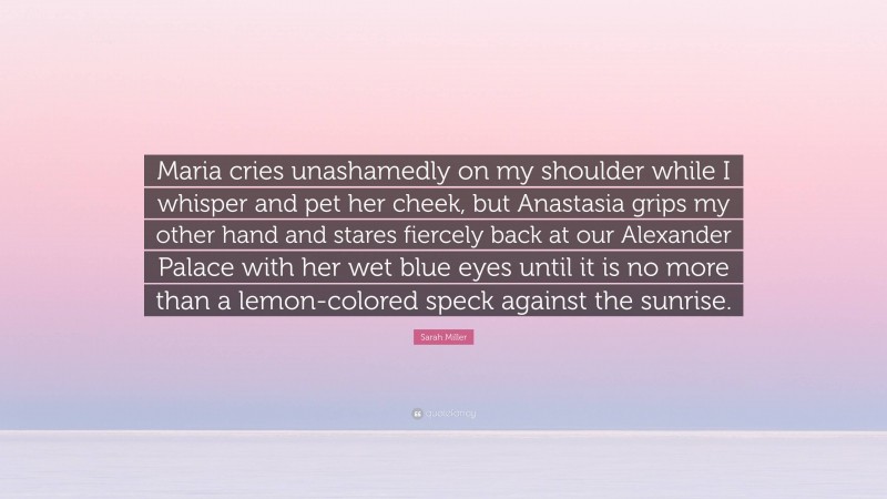 Sarah Miller Quote: “Maria cries unashamedly on my shoulder while I whisper and pet her cheek, but Anastasia grips my other hand and stares fiercely back at our Alexander Palace with her wet blue eyes until it is no more than a lemon-colored speck against the sunrise.”