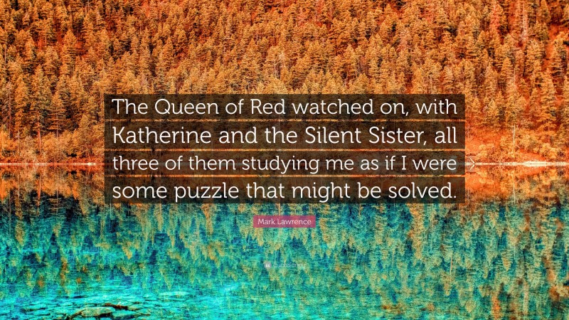 Mark Lawrence Quote: “The Queen of Red watched on, with Katherine and the Silent Sister, all three of them studying me as if I were some puzzle that might be solved.”