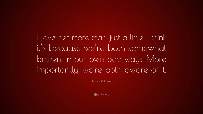 Patrick Rothfuss Quote: “I love her more than just a little. I think it’s because we’re both somewhat broken, in our own odd ways. More importantly, we’re both aware of it.”