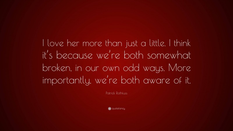 Patrick Rothfuss Quote: “I love her more than just a little. I think it’s because we’re both somewhat broken, in our own odd ways. More importantly, we’re both aware of it.”