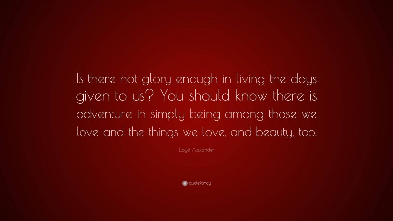 Lloyd Alexander Quote: “Is there not glory enough in living the days given to us? You should know there is adventure in simply being among those we love and the things we love, and beauty, too.”