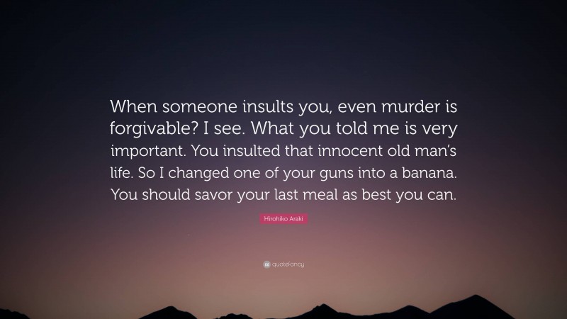 Hirohiko Araki Quote: “When someone insults you, even murder is forgivable? I see. What you told me is very important. You insulted that innocent old man’s life. So I changed one of your guns into a banana. You should savor your last meal as best you can.”