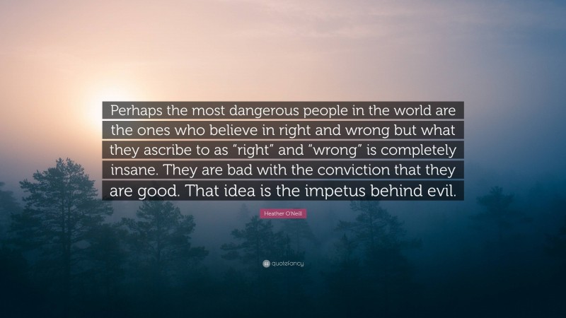 Heather O'Neill Quote: “Perhaps the most dangerous people in the world are the ones who believe in right and wrong but what they ascribe to as “right” and “wrong” is completely insane. They are bad with the conviction that they are good. That idea is the impetus behind evil.”