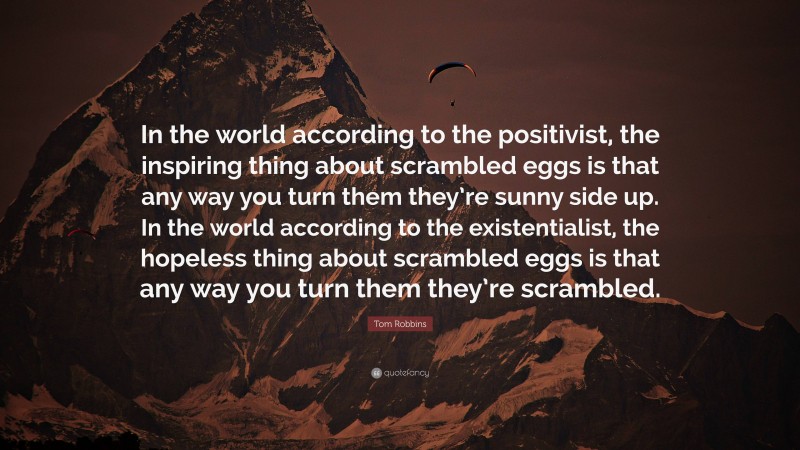 Tom Robbins Quote: “In the world according to the positivist, the inspiring thing about scrambled eggs is that any way you turn them they’re sunny side up. In the world according to the existentialist, the hopeless thing about scrambled eggs is that any way you turn them they’re scrambled.”