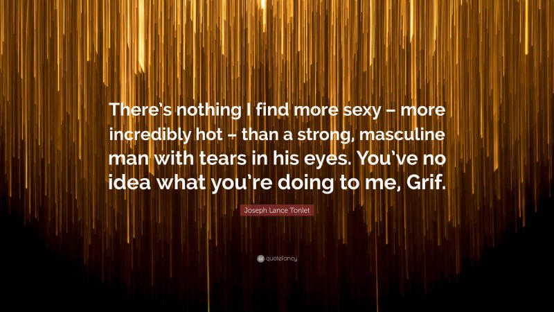 Joseph Lance Tonlet Quote: “There’s nothing I find more sexy – more incredibly hot – than a strong, masculine man with tears in his eyes. You’ve no idea what you’re doing to me, Grif.”