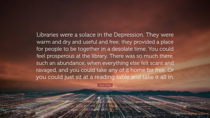 Susan Orlean Quote: “Libraries were a solace in the Depression. They were warm and dry and useful and free; they provided a place for people to be together in a desolate time. You could feel prosperous at the library. There was so much there, such an abundance, when everything else felt scant and ravaged, and you could take any of it home for free. Or you could just sit at a reading table and take it all in.”