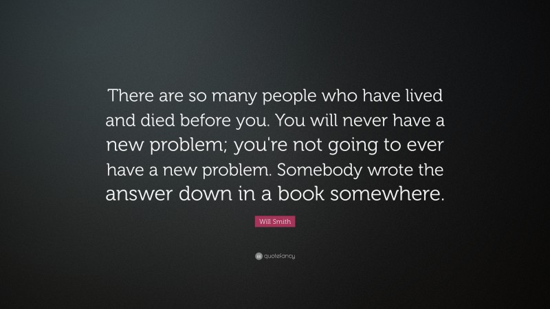 Will Smith Quote: “There are so many people who have lived and died before you. You will never have a new problem; you're not going to ever have a new problem. Somebody wrote the answer down in a book somewhere.”