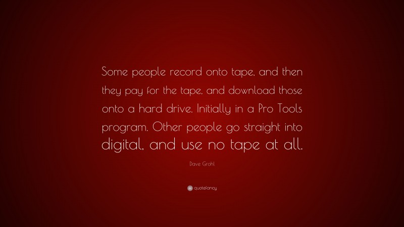 Dave Grohl Quote: “Some people record onto tape, and then they pay for the tape, and download those onto a hard drive. Initially in a Pro Tools program. Other people go straight into digital, and use no tape at all.”