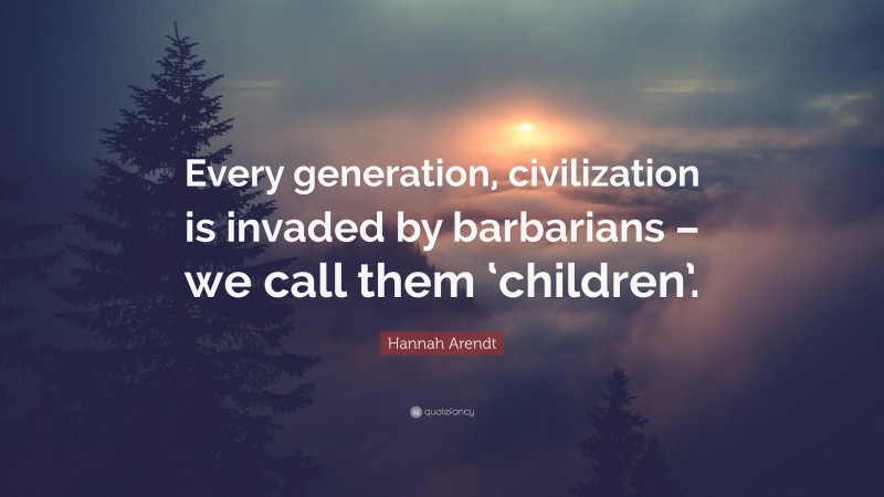 Hannah Arendt Quote: “Every generation, civilization is invaded by barbarians – we call them ‘children’.”