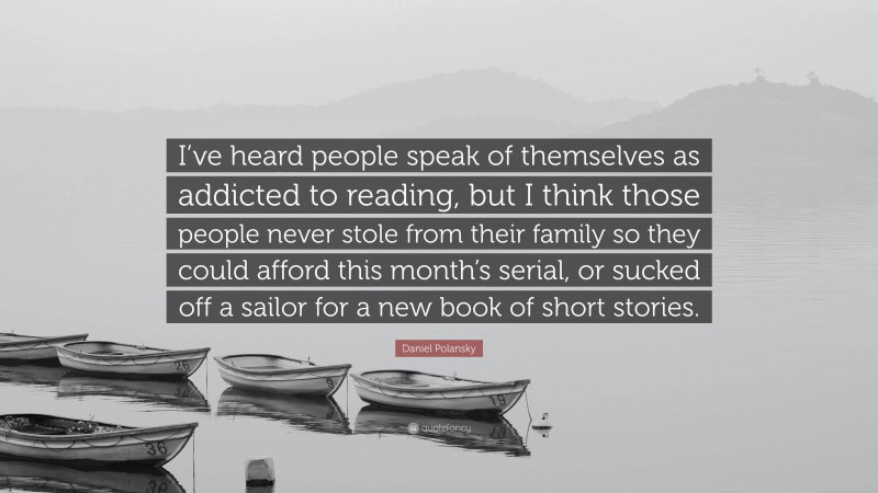 Daniel Polansky Quote: “I’ve heard people speak of themselves as addicted to reading, but I think those people never stole from their family so they could afford this month’s serial, or sucked off a sailor for a new book of short stories.”