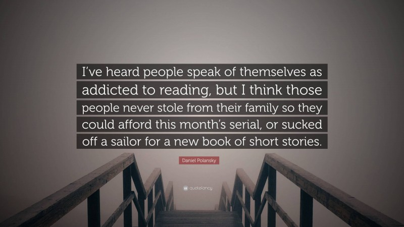 Daniel Polansky Quote: “I’ve heard people speak of themselves as addicted to reading, but I think those people never stole from their family so they could afford this month’s serial, or sucked off a sailor for a new book of short stories.”