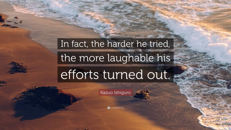 Kazuo Ishiguro Quote: “In fact, the harder he tried, the more laughable his efforts turned out.”