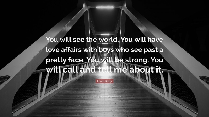 Laura Ruby Quote: “You will see the world. You will have love affairs with boys who see past a pretty face. You will be strong. You will call and tell me about it.”