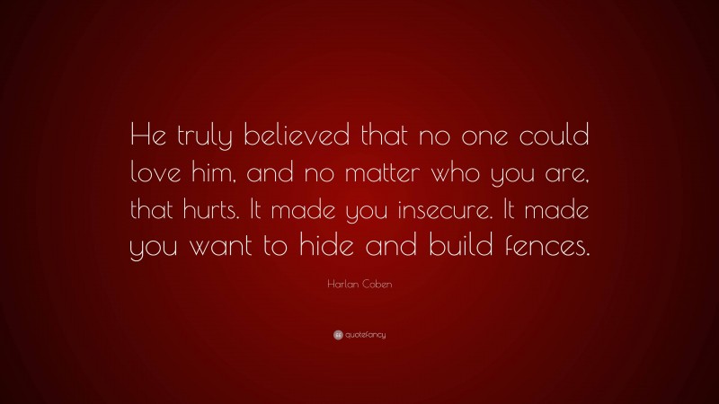 Harlan Coben Quote: “He truly believed that no one could love him, and no matter who you are, that hurts. It made you insecure. It made you want to hide and build fences.”