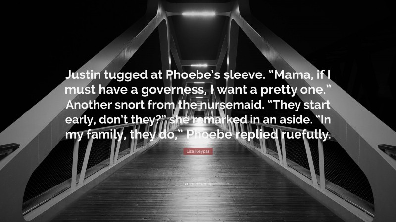 Lisa Kleypas Quote: “Justin tugged at Phoebe’s sleeve. “Mama, if I must have a governess, I want a pretty one.” Another snort from the nursemaid. “They start early, don’t they?” she remarked in an aside. “In my family, they do,” Phoebe replied ruefully.”