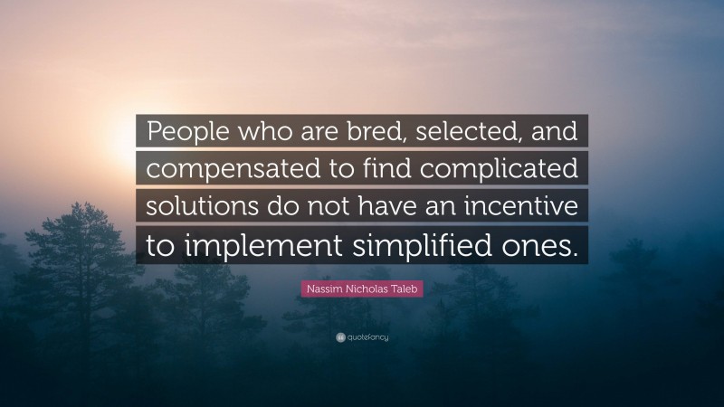 Nassim Nicholas Taleb Quote: “People who are bred, selected, and compensated to find complicated solutions do not have an incentive to implement simplified ones.”