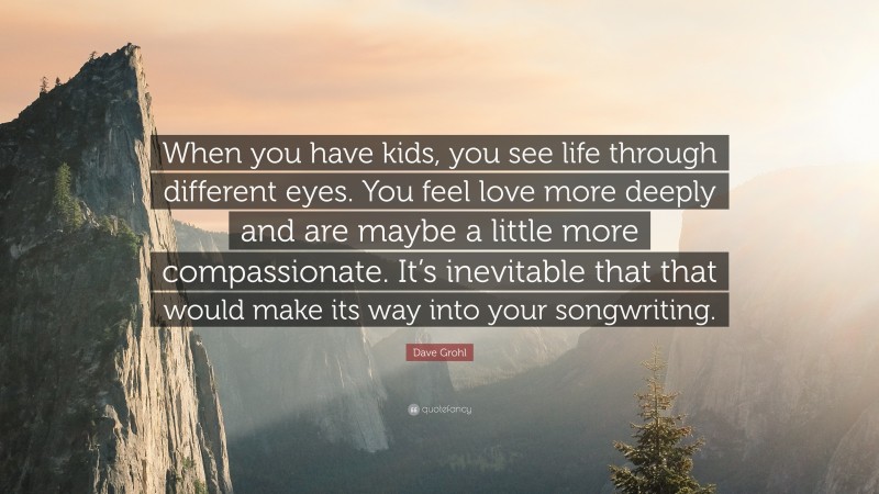 Dave Grohl Quote: “When you have kids, you see life through different eyes. You feel love more deeply and are maybe a little more compassionate. It’s inevitable that that would make its way into your songwriting.”