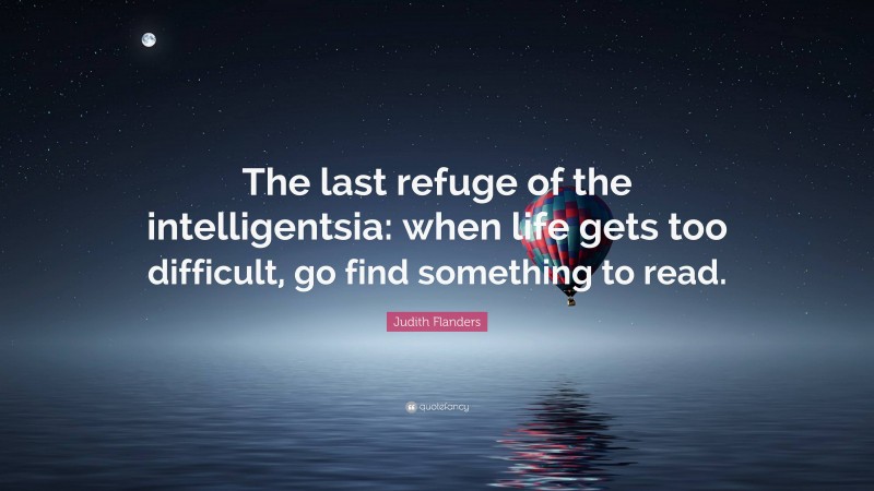 Judith Flanders Quote: “The last refuge of the intelligentsia: when life gets too difficult, go find something to read.”